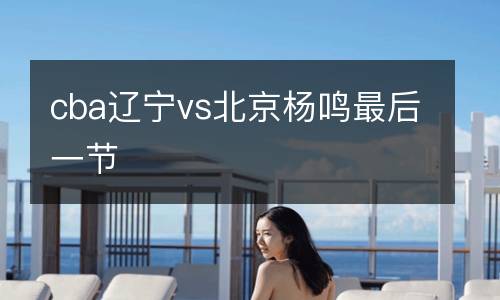 cba遼寧vs北京楊鳴最后一節(jié)