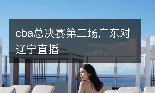 cba總決賽第二場(chǎng)廣東對(duì)遼寧直播